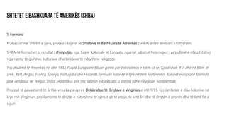 1. Formimi
Krahasuar me shtetet e tjera, procesi i krijimit të Shteteve të Bashkuara të Amerikës (SHBA) është tërësisht i ndryshëm.
SHBA-të formohen si rezultat i shkëputjes nga fuqitë koloniale të Europës, nga një substrat heterogjen i popullsisë e cila përbëhej
nga njerëz të gjuhëve, kulturave dhe bindjeve të ndryshme religjioze.
Pas zbulimit të Amerikës në vitin 1492, Fuqitë Europiane filluan garën për kolonizimin e tokës së re. Gjatë shek. XVI dhe në fillim të
shek. XVII, Anglia, Franca, Spanja, Portugalia dhe Holanda formuan kolonitë e tyre në tërë kontinentin. Kolonët europianë fillimisht
janë vendosur në bregun lindor (Atlantiku), por me kalimin e kohës ata u shtrinë edhe në pjesën kontinentale.
Procesit të pavarësimit të SHBA-ve u ka paraprirë Deklarata e të Drejtave e Virgjinias e vitit 1775. Kjo deklaratë e disa kolonive në
krye me Virgjinian, proklamonte të drejtat e natyrshme të njeriut që të jetojë, të ketë liri dhe të drejtën e pronës dhe të ketë fat e
siguri.
 