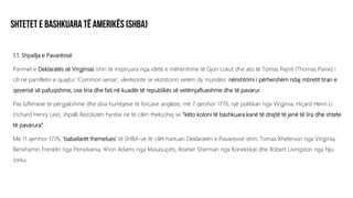 1.1. Shpallja e Pavarësisë
Parimet e Deklaratës së Virgjinias ishin të inspiruara nga idetë e mëhershme të Gjon Lokut dhe ato të Tomas Pejnit (Thomas Paine) i
cili në pamfletin e quajtur ‘Common sense’, vlerësonte se ekzistonin vetëm dy mundësi: nënshtrimi i përhershëm ndaj mbretit tiran e
qeverisë së pafuqishme, ose liria dhe fati në kuadër të republikës së vetëmjaftueshme dhe të pavarur.
Pas luftimeve të përgjakshme dhe disa humbjeve të forcave angleze, më 7 qershor 1776, një politikan nga Virgjinia, Hiçard Henri Li
(richard Henry Lee), shpalli Rezolutën hyrëse në të cilën theksohej se “këto koloni të bashkuara kanë të drejtë të jenë të lira dhe shtete
të pavarura”.
Më 11 qershor 1776, ‘baballarët themelues’ të SHBA-ve të cilët hartuan Deklaratën e Pavarësisë ishin: Tomas Xheferson nga Virgjinia,
Benxhamin Frenklin nga Pensilvania, Xhon Adams nga Masasuçets, Roxher Sherman nga Konektikat dhe Robert Livingston nga Nju
Jorku.
 