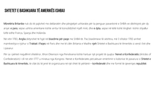 Mbretëria Britanike nuk do të pajtohet me deklaratën dhe përpjekjet ushtarake për ta penguar pavarësinë e SHBA-ve dështojnë për dy
arsye: e para, sepse ushtria amerikane kishte arritur të konsolidohet mjaft mirë, dhe e dyta, sepse në këtë kohë Anglisë i kishin shpallur
luftë edhe Franca, Spanja dhe Holanda.
Në vitin 1783, Anglia detyrohet të hyjë në bisedime për paqe me SHBA-të. Pas bisedimeve të vështira, më 3 shtator 1783 arrihet
marrëveshja e njohur si Traktati i Paqes në Paris dhe me të cilën Britania e Madhe njeh Shtetet e Bashkuara të Amerikës si vend i lirë dhe
i pavarur.
Për sa i përket rregullimit shtetëror, Xhon Dikenson nga Pensilvania kishte hartuar një projekt të quajtur Nenet e Konfederatës (Articles of
Confederation) i cili në vitin 1777 u miratua nga Kongresi. Nenet e Konfederatës përcaktuan emërtimin e kolonive të pavarura si Shtetet e
Bashkuara të Amerikës, të cilat do të jenë të organizuara në një shtet të përbërë – konfederatë dhe me formë të qeverisjes republikë.
 