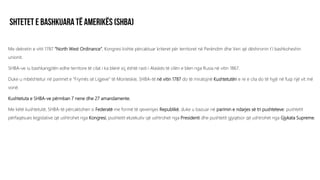 Me dekretin e vitit 1787 “North West Ordinance”, Kongresi kishte përcaktuar kriteret për territoret në Perëndim dhe Veri që dëshironin t’i bashkoheshin
unionit.
SHBA-ve iu bashkangjitën edhe territore të cilat i ka blerë siç është rasti i Alaskës të cilën e blen nga Rusia në vitin 1867.
Duke u mbështetur në parimet e “Frymës së Ligjeve” të Monteskie, SHBA-të në vitin 1787 do të miratojnë Kushtetutën e re e cila do të hyjë në fuqi një vit më
vonë.
Kushtetuta e SHBA-ve përmban 7 nene dhe 27 amandamente.
Me këtë kushtetutë, SHBA-të përcaktohen si Federatë me formë të qeverisjes Republikë, duke u bazuar në parimin e ndarjes së tri pushteteve: pushtetit
përfaqësues legjislative që ushtrohet nga Kongresi, pushtetit ekzekutiv që ushtrohet nga Presidenti dhe pushtetit gjyqësor që ushtrohet nga Gjykata Supreme.
 