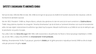 Në fund të shek. XVIII dhe fillim të shek. XIX, SHBA do të hyjë në një proces të zhvillimit të hovshëm ekonomik dhe industrial, si dhe të
formësimit të identitetit nacional.
Në vitin 1823, Presidenti i SHBA-ve, Xhejms Monro, artikuloi disa qëndrime të cilat më vonë do të marrin emërtimin si Doktrina Monro.
Thelbi i kësaj doktrine shprehet me sintagmën “Amerika Amerikanëve” që do të thotë se ‘kontinenti Amerikan nuk mund të konsiderohet
edhe më tutje objekt i kolonizimeve të ardhshme nga cilado fuqi Europaine. Mesazhi konfirmonte se as SHBA-të nuk do të ndërhynin apo
të përziheshin në punët e Europës.
Pas Luftës Civile mes Veriut dhe Jugut (1861-1865, luftë recesioniste e cila përfundoi me fitoren e Veriut që pengoi shpërbërjen e SHBA-
ve), në vitin 1865 u ndalua SKLLAVËRIA me Amandamentin 13 të Kushtetutës.
Ndërkaq, Amandamentet 14 dhe 15 që pasuan, garantonin shtetësi për të gjithë personat e natyralizuar brenda SHBA-ve dhe të drejtë
vote për personat e të gjitha racave.
 