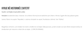 Studimi i së Drejtës në periudhën antike:
Herodoti konsiderohet baba i Historisë. Ai ka dhënë informacione të dobishme për shtetin e Persisë, Egjiptit dhe disa poliseve greke.
Sokrati, Platoni me veprën “Republika”, e sidomos Aristoteli me veprat “Kushtetuta e Athinës” dhe “Politika”.
Megjithëse në Romë u arrit shkalla më e lartë e zhvillimit të së Drejtës Skllavopronare, juristët romakë nuk kanë dhënë ndonjë kontribut të
rëndësishëm për historinë e shtetit dhe së drejtës. (E DREJTA ROMAKE)
 