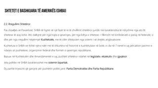 2.2. Rregullimi Shtetëror
Pas shpalljes së Pavarësisë, SHBA-të hyjnë në një fazë të re të zhvillimit shtetëror-juridik me karakteristika të ndryshme nga ato të
shteteve të asaj kohe. Ato dallojnë për nga trajta e qeverisjes, për nga lidhja e shteteve – fillimisht në konfederatë e pastaj në federatë, si
dhe për nga rregullimi nëpërmjet Kushtetutës, me të cilën shkëputen nga sistemi i së drejtës anglosaksone.
Kushtetuta e SHBA-ve është njëra ndër më të shkurtëra në historinë e kushtetutave në botë, e cila në 7 nenet e saj përcakton parimin e
ndarjes së pushteteve, organizimin federal dhe formën e qeverisjes republikane.
Bazuar në Kushtetutën dhe Amandamentet e saj, pushteti shtetëror ndahet në legjislativ, ekzekutiv dhe gjyqësor.
Jeta politike në SHBA karakterizohet me sistemin bipartiak.
Dy partitë kryesore që garojnë për pushtetin politik janë: Partia Demokratike dhe Partia Republikane.
 