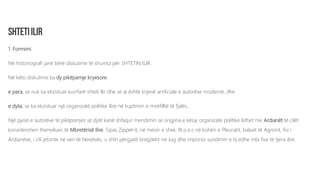 1. Formimi
Në historiografi janë bërë diskutime të shumta për SHTETIN ILIR.
Në këto diskutime ka dy pikëpamje kryesore:
e para, se nuk ka ekzistuar kurrfarë shteti Ilir dhe se ai është krijesë artificiale e autorëve modernë, dhe
e dyta, se ka ekzistuar një organizatë politike Ilire në kuptimin e mirëfilltë të fjalës.
Një pjesë e autorëve të pikëpamjes së dytë kanë shfaqur mendimin se origjina e kësaj organizate politike lidhet me Ardianët të cilët
konsiderohen themelues të Mbretërisë Ilire. Sipas Zippel-it, në mesin e shek. III p.e.r, në kohën e Pleuratit, babait të Agronit, fisi i
Ardianëve, i cili jetonte në veri të Neretvës, u shtri përgjatë bregdetit në Jug dhe imponoi sundimin e tij edhe mbi fise të tjera ilire.
 