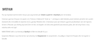 Por, kjo hipotezë tashmë është rrëzuar pasi argumentet për Shtetin e parë Ilir të Bardhylit janë më bindëse.
Historiani gjerman Droysen në veprën e tij “Historia e Helenizmit” thotë se: “...në bregun e detit Adriatik, pranë krahinës që kishin nën sundim
Dardanët dhe në konflikte të shpeshta me ta, gjendej Mbretëria Ilire. E themeluar para një shekulli e gjysmë prej Bardhylit, tani nën Agronin,
të birin e Pleuratit, ajo shtrihej prej lumit Drin në Veri, në bregdet i cili ishte zënë pjesërisht prej kolonive greke, deri tek ishujt Faros e Issa,
ndoshta edhe më tutje”.
MBRETËRINË ILIRE e ka themeluar Bardhyli në fillim të shekullit IV p.e.r.
Epiqendra fillestare e saj ishte territori që kufizohej me Maqedoninë në veriperëndim, me pellgun e liqenit të Prespës dhe me luginën e
Devollit.
 