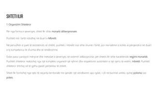 1. Organizimi Shtetëror
Për nga forma e qeverisjes, shteti Ilir ishte monarki skllavopronare.
Pushteti më i lartë ndodhej në duart e Mbretit.
Në periudhën e parë të ekzistencës së shtetit, pushteti i mbretit nuk ishte shumë i fortë, por me kalimin e kohës ai përqendroi në duart
e tij kompetenca të shumta dhe të rëndësishme.
Duke pasur parasysh mënyrat dhe metodat e qeverisjes në sistemin skllavopronar, për shtetin Ilir ishte karakteristik regjimi monarkik.
Pushteti shtetëror realizohej nga një kompleks organesh që njihnin dhe respektonin autoritetin e një njeriu të vetëm, mbretit. Pushteti
shtetëror shtrihej në të gjitha pjesët përbërëse të shtetit.
Shteti Ilir formohej nga njësi të veçanta territoriale me qendër një vendbanim apo qytet, i cili në burimet antike, quhej polisma ose
poleis.
 