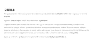 Për nga karakteri dhe mënyra e organizimit të marrëdhënieve midis shtetit në tërësi, Shteti Ilir në fillim ishte i organizuar në formë të
federatës.
Nga fundi i shekullit V p.e.r. vihet re lindja dhe formimi i qyteteve Ilire.
Lindja dhe zhvillimi i jetës urbane duhet shikuar si hallkë kyçe në vetë procesin e lindjes së shtetit Ilir dhe më pas në zhvillimin e
konsolidimin e tij. Qyteti ka luajtur një rol jashtëzakonisht të rëndësishëm në pikëpamje të zhvillimit të zejtarisë, tregtisë, bujqësisë,
blegtorisë, artit, kulturës dhe organizimit të veçantë politiko-administrativ. Fuqia ekonomike e qyteteteve, jo vetëm që i bëri ato qendra
administrative të krahinave (njësive territoriale), por ka mundësuar edhe funksionimin e tyre të pavarur si njësi politike.
Qytete që kanë njohur një lloj autonomie nga shteti Ilir kanë qenë: Amantia, Bylisi, Lissi, Skodra, etj.
 