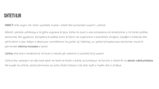 MBRETI ishte organi më i lartë i pushtetit, kryetar i shtetit dhe komandant suprem i ushtrisë.
Mbretit i përkiste udhëheqja e të gjitha organeve të tjera. Kishte në duart e veta kompetenca të rëndësishme si në fushën politike,
ekonomike dhe gjyqësore. Kompetencat politike kishin të bënin me organizimin e brendshëm shoqëror, shpalljen e luftërave dhe
përfundimin e tyre, lidhjen e aleancave, marrëdhëniet me jashtë, etj. Ndërkaq, sa i përket kompetencave ekonomike mund të
përmendet reforma monetare e Gentit.
Ushtria ishte levë e rëndësishme në duart e mbretit për realizimin e pushtetit të tij suprem.
Ushtria ilire, sukseset e së cilës kanë qenë me famë në kohën e lashtë, ka kontribuar në forcimin e shtetit Ilir në skenën ndërkombëtare.
Në kuadër të ushtrisë, duhet përmendur po ashtu Flotën Detare e cila ishte mjaft e madhe dhe e zhvilluar.
 
