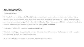 2. Mbretëria Dardane
Në shekullin IV p.e.r. është krijuar edhe Mbretëria Dardane e cila shtrihej në Territorin e Kosovës së sotme dhe krahinave të tjera
përreth. Kufijtë e saj shkonin në veri deri te qyteti i Nishit, kurse në jug deri në Kukës dhe në rrjedhën e sipërme të Vardarit. Mbreti i
parë dardan që njohim është Longari. Pas tij erdhën mbretërit Bato dhe Monun. Rolin kryesor në Mbretëri e ka luajtur fisi i dardanëve,
ndërsa në të kanë bërë pjesë edhe fise të tjera, ndër të cilët njohim galabët dhe thunatët.
Shoqëria Ilire e DARDANËVE mbështetej në sistemin skllavopronar.
Shkrimtarët antikë tregojnë se dardanët kishin aq shumë skllevër sa vetëm njëri prej tyre mund të kishte deri në 1 mijë, e ndoshta
edhe më shumë. Secili nga këta skllevër punonte tokën.
Në kohë lufte, skllevërit merrnin pjesë në ushtri duke pasur si prijës pronarin e tyre.
 
