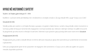 Studimi i së Drejtës gjatë shekujve VI - XVIII:
Kodifikimi i Justinianit është përmbledhja më e rëndësishme e së drejtës romake e cila nga shekulli XVII u quajt “Corpus Juris Civilis”.
Glosatorët (XI-XIII)
Shkollë juridike për studimin e së Drejtës Romake e paraqitur në qytetet e Italisë Veriore. Juristët e kësaj shkolle e bënin komentimin e
normave juridike të Korpusit. Komentet dhe shpjegimet e normave konkrete ata i shënonin ndërmjet rreshtave me qëllim të kursimit
të pergamenës që ishte shumë e shtrenjtë në atë kohë. Shënimet e tyre quheshin glosa prandaj edhe kanë marrë emrin Glosatorë.
Postglosatorët (XIII-XVI)
Postglosatorët janë juristët e shekullit XIII deri në XVI të cilët kanë interpretuar glosat dhe kanë eliminuar kundërthëniet në komentet
e glosatorëve.
Edhe pse postglosatorët qenë më të suksesshëm në shpjegimin dhe komentimin e Corpus iuris-it, edhe ata ngelën në suazat e
metodës dogmatike pozitiviste.
 