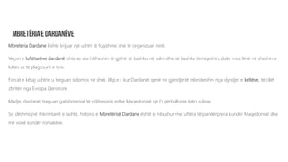 Mbretëria Dardane kishte krijuar një ushtri të fuqishme dhe të organizuar mirë.
Veçori e luftëtarëve dardanë ishte se ata hidheshin të gjithë së bashku në sulm dhe së bashku tërhiqeshin, duke mos lënë në sheshin e
luftës as të plagosurit e tyre.
Forcat e kësaj ushtrie u treguan sidomos në shek. III p.e.r. kur Dardanët qenë në gjendje të mbroheshin nga dyndjet e keltëve, të cilët
zbritën nga Evropa Qendrore.
Madje, dardanët treguan gatishmërinë të ndihmonin edhe Maqedoninë që t’i përballonte këto sulme.
Siç dëshmojnë shkrimtarët e lashtë, historia e Mbretërisë Dardane është e mbushur me luftëra të pandërprera kundër Maqedonisë dhe
më vonë kundër romakëve.
 