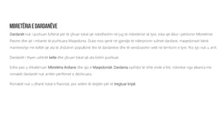 Dardanët nuk i pushuan luftërat për të çliruar tokat që ndodheshin në jug të mbretërisë së tyre, toka që dikur i përkisnin Mbretërisë
Paione dhe që i mbante të pushtuara Maqedonia. Duke mos qenë në gjendje të ndërprisnin sulmet dardane, maqedonasit bënë
marrëveshje me keltët që ata të zhduknin popullsinë ilire të dardanëve dhe të vendoseshin vetë në territorin e tyre. Por, kjo nuk u arrit.
Dardanët i thyen ushtritë kelte dhe çliruan tokat që ata kishin pushtuar.
Edhe pasi u shkatërruan Mbretëria Ardiane dhe ajo e Maqedonisë, Dardania vazhdoi të ishte ende e lirë, ndonëse nga aleanca me
romakët dardanët nuk arritën përfitimet e dëshiruara.
Romakët nuk u dhanë tokat e Paionisë, por vetëm të drejtën për të tregtuar kripë.
 