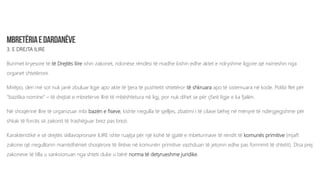 3. E DREJTA ILIRE
Burimet kryesore të të Drejtës Ilire ishin zakonet, ndonëse rëndësi të madhe kishin edhe aktet e ndryshme ligjore që nxirreshin nga
organet shtetërore.
Mirëpo, deri më sot nuk janë zbuluar ligje apo akte të tjera të pushtetit shtetëror të shkruara apo të sistemuara në kode. Polibi flet për
“bazilika nomine” – të drejtat e mbretërve Ilirë të mbështetura në ligj, por nuk dihet se për çfarë ligje e ka fjalën.
Në shoqërinë Ilire të organizuar mbi bazën e fiseve, kishte rregulla të sjelljes, zbatimi i të cilave bëhej në mënyrë të ndërgjegjshme për
shkak të forcës së zakonit të trashëguar brez pas brezi.
Karakteristikë e së drejtës skllavopronare ILIRE ishte ruajtja për një kohë të gjatë e mbeturinave të rendit të komunës primitive (mjaft
zakone që rregullonin marrëdhëniet shoqërore të ilirëve në komunën primitive vazhduan të jetonin edhe pas formimit të shtetit). Disa prej
zakoneve të tilla u sanksionuan nga shteti duke u bërë norma të detyrueshme juridike.
 