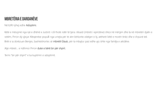Në ILIRI njihej edhe Adoptimi.
Këtë e mësojmë nga një e dhënë e Justinit i cili thotë ndër të tjera: Aikaidi (mbreti i epirotëve) shkoi në mërgim dhe la në mbretëri djalin e
vetëm, Pirron dy vjeçar. Meqenëse populli nga urrejta për të atin kërkonte vdekjen e tij, atëherë këtë e morën tinëz dhe e shpunë tek
Ilirët e ia dorëzuan Benijes, bashkëshortes së mbretit Glauk, për ta mbajtur pasi edhe ajo ishte nga familja e aikidëve.
Atje mbreti... e ndihmoi Pirron duke e bërë bir për shpirt.
Termi “bir për shpirt” e ka kuptimin e adoptimit.
 
