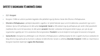 2.2.1. Kongresi
 Kongresi i SHBA-ve ushtron pushtetin legjislativ dhe përbëhet nga dy dhoma: Senati dhe Dhoma e Përfaqësuesve.
 Dhomën e Përfaqësuesve e përbëjnë deputetët e zgjedhur në njësitë federale sipas numrit të elektorëve, pavarësisht nga numri i
shteteve. Ajo ka 435 përfaqësues të cilët quhen kongresistë. Senati ka 100 anëtarë (nga dy përfaqësues për secilin shtet pavarësisht
madhësisë dhe numrit të banorëve), të cilët quhen senatorë. Mandati i anëtarëve të Kongresit është 6 vjeçar, por çdo dy vjet
organizohen zgjedhje për 1/3 e senatorëve dhe kongresistëve. Presidenti nuk ka të drejtë të marrë pjesë në sesionet e Kongresit.
 Secila dhomë e Kongresit ka udhëheqjen e vet. Dhomën e Përfaqësuesve e udhëheq kryetari të cilin e zgjedh shumica e anëtarëve të
kësaj dhome (nga partia që ka shumicën e ulëseve në këtë dhomë). Senatin e udhëheq Zëvendës Presidenti i SHBA-ve. Veprimtaria e
Kongresit shprehet nëpërmjet: Ligjeve dhe Rezolutave.
 