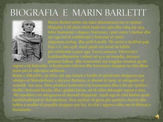 Marin Barleti eshte nje nder shkrimtaret me te njohur
Shqiptar I cili jetoi rreth lindi me 1460 dhe vdiq me 1513.
Ishte humanist i shquar, historian, i pari autor i njohur dhe
një nga më të mëdhenjtë e letërsisë së vjetër
shqiptare,teolog dhe prift katolik. Për jetën e tij dihet pak.
Fare i ri, më 1478, mori pjesë me armë në luftën
për rrethimin e pare nga forcat osmane. Heroizmi i
bashkatdhetarëve i mbeti në sy e në mendje, derisa e
përjetoi luftrat dhe momentet me tragjike vendosi qe në
veprat e tij historike ti kushtonte luftrave dhe heronjeve shqiptar te cilet dhan
jeten për të mbrojtur atdheun .
Rënia e Shkodrës, që ishte një nga kalatë e fundit të qëndresës shqiptare pas
vdekjes së Skënderbeut, e detyroi Barletin, si shumë të tjerë, të mërgonte në
venedik me 1504. Këtu plotësoi kulturën e tij humaniste dhe u bë një njohës i
thellë i letërsisë klasike dhe i gjuhës latine, në të cilën shkruajti veprat e veta.
Në mjedisin e të mërguarve të shumtë shqiptarë, mjaft nga të cilët kishin qenë
bashkëluftëtarë të Skënderbeut, fitoi njohuri të gjera për epokën e heroit dhe
luftën e madhe të popullit shqiptar për liri, të cilat i zgjeroi edhe me të dhënat e
literaturës.
 