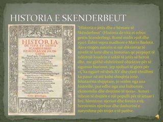 "Historia e jetës dhe e bëmave të
Skënderbeut" (Historia de vita et rebus
gestis Scanderbegi, Romë midis 1508 dhe
1510). Është vepra madhore e Marin Barletit.
Ajo e tregon autorin si një shkrimtar të
nivelit të lartë dhe si historian që përpiqet të
ndërtojë kuadrin e saktë të jetës së heroit
dhe, me gjithë vështirësitë objektive për të
siguruar burimet, jep njohuri të gjera për
«Ç'ka ngjarë në shek.XV dhe çfarë zhvillimi
ka pasur në atë kohë shoqëria jonë,
fshatarësia shqiptare, jo vetëm nga ana
historike, por edhe nga ana kulturore,
ekonomike dhe drejtime të tjera». Autori
mbron të drejtën e një populli për të jetuar i
lirë, himnizon njeriun dhe forcën e tij,
heroizmin njerëzor dhe dashurinë e
natyrshme për trojet e të parëve.
 