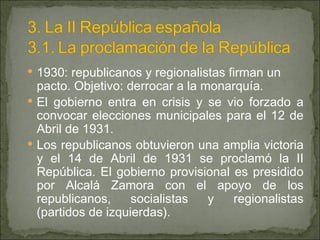 1930: republicanos y regionalistas firman un pacto. Objetivo: derrocar a la monarquía. El gobierno entra en crisis y se vio forzado a convocar elecciones municipales para el 12 de Abril de 1931. Los republicanos obtuvieron una amplia victoria y el 14 de Abril de 1931 se proclamó la II República. El gobierno provisional es presidido por Alcalá Zamora con el apoyo de los republicanos, socialistas y regionalistas (partidos de izquierdas). 