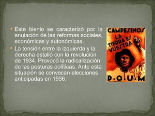 Este bienio se caracterizó por la anulación de las reformas sociales, económicas y autonómicas. La tensión entre la izquierda y la derecha estalló con la revolución de 1934. Provocó la radicalización de las posturas políticas. Ante esta situación se convocan elecciones anticipadas en 1936.   