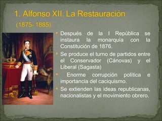 Después de la I República se instaura la monarquía con la Constitución de 1876. Se produce el turno de partidos entre el Conservador (Cánovas) y el Liberal (Sagasta) Enorme corrupción política e importancia del caciquismo. Se extienden las ideas republicanas, nacionalistas y el movimiento obrero. 