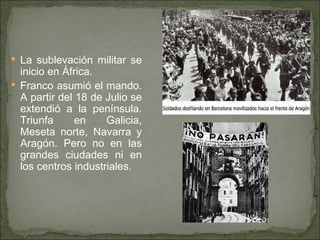La sublevación militar se inicio en África.  Franco asumió el mando. A partir del 18 de Julio se extendió a la península. Triunfa en Galicia, Meseta norte, Navarra y Aragón. Pero no en las grandes ciudades ni en los centros industriales. 