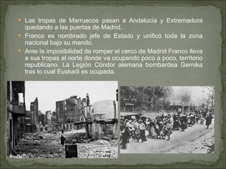 Las tropas de Marruecos pasan a Andalucía y Extremadura quedando a las puertas de Madrid.  Franco es nombrado jefe de Estado y unificó toda la zona nacional bajo su mando.  Ante la imposibilidad de romper el cerco de Madrid Franco lleva a sus tropas al norte donde va ocupando poco a poco, territorio republicano. La Legión Cóndor alemana bombardea Gernika tras lo cual Euskadi es ocupada. 