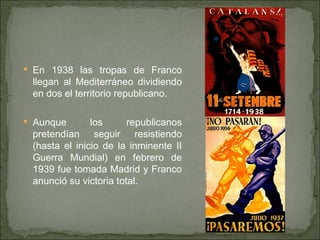 En 1938 las tropas de Franco llegan al Mediterráneo dividiendo en dos el territorio republicano. Aunque los republicanos pretendían seguir resistiendo (hasta el inicio de la inminente II Guerra Mundial) en febrero de 1939 fue tomada Madrid y Franco anunció su victoria total. 