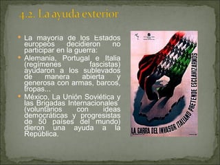 La mayoría de los Estados europeos decidieron no participar en la guerra: Alemania, Portugal e Italia (regímenes fascistas) ayudaron a los sublevados de manera abierta y generosa con armas, barcos, tropas... México, La Unión Soviética y las Brigadas Internacionales  (voluntarios con ideas democráticas y progresistas de 50 países del mundo) dieron una ayuda a la República. 