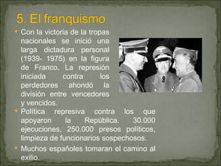 Con la victoria de la tropas nacionales se inició una larga dictadura personal (1939- 1975) en la figura de Franco. La represión iniciada contra los perdedores ahondó la división entre vencedores y vencidos.  Política represiva contra los que apoyaron la República. 30.000 ejecuciones, 250.000 presos políticos, limpieza de funcionarios sospechosos. Muchos españoles tomaran el camino al exilio. 