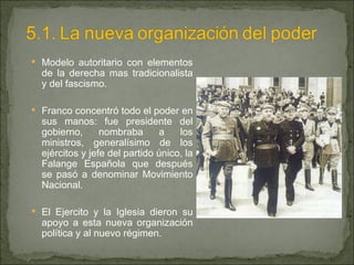 Modelo autoritario con elementos de la derecha mas tradicionalista y del fascismo. Franco concentró todo el poder en sus manos: fue presidente del gobierno, nombraba a los ministros, generalísimo de los ejércitos y jefe del partido único, la Falange Española que después se pasó a denominar Movimiento Nacional. El Ejercito y la Iglesia dieron su apoyo a esta nueva organización política y al nuevo régimen. 