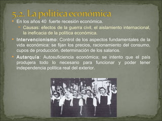 En los años 40  fuerte recesión económica. Causas: efectos de la guerra civil, el aislamiento internacional, la ineficacia de la política económica. Intervencionismo : Control de los aspectos fundamentales de la vida económica: se fijan los precios, racionamiento del consumo, cupos de producción, determinación de los salarios. Autarquía : Autosuficiencia económica; se intento que el país produjera todo lo necesario para funcionar y poder tener independencia política real del exterior. 