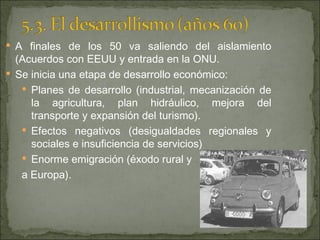 A finales de los 50 va saliendo del aislamiento (Acuerdos con EEUU y entrada en la ONU. Se inicia una etapa de desarrollo económico: Planes de desarrollo (industrial, mecanización de la agricultura, plan hidráulico, mejora del transporte y expansión del turismo). Efectos negativos (desigualdades regionales y sociales e insuficiencia de servicios) Enorme emigración (éxodo rural y  a Europa). 