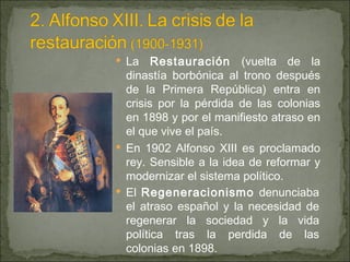 La  Restauración  (vuelta de la dinastía borbónica al trono después de la Primera República) entra en crisis por la pérdida de las colonias en 1898 y por el manifiesto atraso en el que vive el país. En 1902 Alfonso XIII es proclamado rey. Sensible a la idea de reformar y modernizar el sistema político. El  Regeneracionismo  denunciaba el atraso español y la necesidad de regenerar la sociedad y la vida política tras la perdida de las colonias en 1898. 