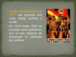 Huelga revolucionaria de 1917  que provoca una crisis militar, política y social. De 1918 hasta 1923 se suceden trece gobiernos que no son capaces de solucionar la situación de conflicto. 