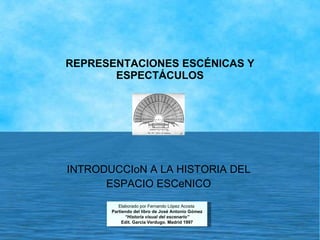 REPRESENTACIONES ESCÉNICAS Y ESPECTÁCULOS INTRODUCCIoN A LA HISTORIA DEL ESPACIO ESCeNICO Elaborado por Fernando López Acosta  Partiendo del libro de José Antonio Gómez “ Historia visual del escenario” Edit. García Verdugo. Madrid 1997 