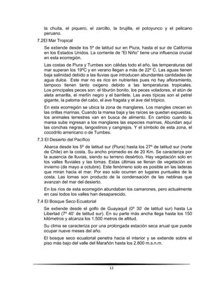 la chuita, el piquero, el zarcillo, la brujilla, el potoyunco y el pelicano 
peruano. 
12 
7.2 El Mar Tropical 
Se extiende desde los 5º de latitud sur en Piura, hasta el sur de California 
en los Estados Unidos. La corriente de “El Niño” tiene una influencia crucial 
en esta ecorregión. 
Las costas de Piura y Tumbes son cálidas todo el año, las temperaturas del 
mar superan los 19ºC y en verano llegan a más de 22º C. Las aguas tienen 
baja salinidad debido a las lluvias que introducen abundantes cantidades de 
agua dulce. Este mar no es rico en nutrientes pues no hay afloramiento, 
tampoco tienen tanto oxigeno debido a las temperaturas tropicales. 
Los principales peces son: el tiburón bonito, los peces voladores, el atún de 
aleta amarilla, el merlín negro y el barrilete. Las aves típicas son el petrel 
gigante, la paloma del cabo, el ave fragata y el ave del trópico. 
En esta ecorregión se ubica la zona de manglares. Los mangles crecen en 
las orillas marinas. Cuando la marea baja y las raíces se quedan expuestas, 
los animales terrestres van en busca de alimento. En cambio cuando la 
marea sube ingresan a los manglares las especies marinas, Abundan aquí 
las conchas negras, langostinos y cangrejos. Y el símbolo de esta zona, el 
cocodrilo americano o de Tumbes. 
7.3 El Desierto del Pacífico 
Abarca desde los 5º de latitud sur (Piura) hasta los 27º de latitud sur (norte 
de Chile) en la costa. Su ancho promedio es de 20 Km. Se caracteriza por 
la ausencia de lluvias, siendo su terreno desértico. Hay vegetación solo en 
los valles fluviales y las lomas. Estas últimas se llenan de vegetación en 
invierno (de mayo a octubre). Este fenómeno solo es posible en las laderas 
que miran hacia el mar. Por eso solo ocurren en lugares puntuales de la 
costa. Las lomas son producto de la condensación de las neblinas que 
avanzan del mar del desierto. 
En los ríos de esta ecorregión abundaban los camarones, pero actualmente 
en casi todos los valles han desaparecido. 
7.4 El Bosque Seco Ecuatorial 
Se extiende desde el golfo de Guayaquil (0º 30’ de latitud sur) hasta La 
Libertad (7º 40’ de latitud sur). En su parte más ancha llega hasta los 150 
kilómetros y alcanza los 1.500 metros de altitud. 
Su clima se caracteriza por una prolongada estación seca anual que puede 
ocupar nueve meses del año. 
El bosque seco ecuatorial penetra hacia el interior y se extiende sobre el 
piso más bajo del valle del Marañón hasta los 2.800 m.s.n.m. 
 