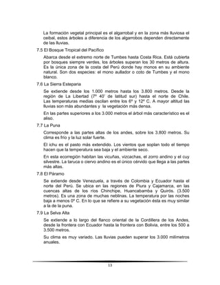La formación vegetal principal es el algarrobal y en la zona más lluviosa el 
ceibal, estos árboles a diferencia de los algarrobos dependen directamente 
de las lluvias. 
13 
7.5 El Bosque Tropical del Pacífico 
Abarca desde el extremo norte de Tumbes hasta Costa Rica. Está cubierta 
por bosques siempre verdes, los árboles superan los 30 metros de altura. 
Es la única zona de la costa del Perú donde hay monos en su ambiente 
natural. Son dos especies: el mono aullador o coto de Tumbes y el mono 
blanco. 
7.6 La Sierra Esteparia 
Se extiende desde los 1.000 metros hasta los 3.800 metros. Desde la 
región de La Libertad (7º 40’ de latitud sur) hasta el norte de Chile. 
Las temperaturas medias oscilan entre los 6º y 12º C. A mayor altitud las 
lluvias son más abundantes y la vegetación más densa. 
En las partes superiores a los 3.000 metros el árbol más característico es el 
aliso. 
7.7 La Puna 
Corresponde a las partes altas de los andes, sobre los 3.800 metros. Su 
clima es frío y la luz solar fuerte. 
El ichu es el pasto más extendido. Los vientos que soplan todo el tiempo 
hacen que la temperatura sea baja y el ambiente seco. 
En esta ecorregión habitan las vicuñas, vizcachas, el zorro andino y el cuy 
silvestre. La taruca o ciervo andino es el único cérvido que llega a las partes 
más altas. 
7.8 El Páramo 
Se extiende desde Venezuela, a través de Colombia y Ecuador hasta el 
norte del Perú. Se ubica en las regiones de Piura y Cajamarca, en las 
cuencas altas de los ríos Chinchipe, Huancabamba y Quirós. (3.500 
metros). Es una zona de muchas neblinas. La temperatura por las noches 
baja a menos 0º C. En lo que se refiere a su vegetación ésta es muy similar 
a la de la puna. 
7.9 La Selva Alta 
Se extiende a lo largo del flanco oriental de la Cordillera de los Andes, 
desde la frontera con Ecuador hasta la frontera con Bolivia, entre los 500 a 
3.500 metros. 
Su clima es muy variado. Las lluvias pueden superar los 3.000 milímetros 
anuales. 
 