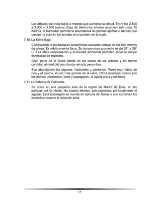 Los árboles son más bajos a medida que aumenta la altitud. Entre los 2.500 
a 3.000 – 3.800 metros (Ceja de Selva) los árboles alcanzan sólo unos 15 
metros, la humedad permite la abundancia de plantas epífitas o aéreas que 
crecen no solo en los árboles sino también en el suelo. 
14 
7.10 La Selva Baja 
Corresponde a los bosques amazónicos ubicados debajo de los 600 metros 
de altura. Es relativamente llana. Su temperatura promedio es de 24º a 26º 
C. Las altas temperaturas y humedad ambiental permiten tener la mayor 
diversidad de especies. 
Gran parte de la fauna habita en las copas de los árboles y en menor 
cantidad al nivel del piso donde reina la penumbra. 
Son abundantes las lagunas, riachuelos y pantanos. Viven aquí lobos de 
ríos y el paiche, el pez más grande de la selva. Otros animales típicos son 
los monos, perezosos, loros y papagayos, el águila arpía y las boas. 
7.11 La Sabana de Palmeras 
Se ubica en una pequeña área de la región de Madre de Dios, en las 
pampas del río Heath. No existen árboles, sólo palmeras, principalmente el 
aguaje. Esta ecorregión se inunda en épocas de lluvias y son comunes los 
incendios durante la estación seca. 
 