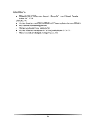 15 
BIBLIOGRAFÍA: 
 BENAVIDES ESTRADA, Juan Augusto. “Geografía”. Lima: Editorial: Escuela 
Nueva SAC, 2008 
LINKGRAFÍA: 
 http://es.slideshare.net/ADMINHOTELESJOVITA/las-regiones-del-peru-2353913 
 http://antonietacorrrea.blogspot.com/ 
 http://peruroutes.com/peru_ecologia.htm 
 http://es.slideshare.net/aquiservis7/ecorregiones-del-per-24126125 
 http://www.biodiversidad.gob.mx/region/quees.html 
 