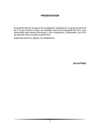 PRESENTACIÓN 
El presente informe se basa en la investigación realizada por un grupo de alumnos 
de 3º A que tuvieron la labor, de investigar acerca de la geografía del Perú, para 
transmitirles esta valiosa información a sus compañeros y estudiantes, con el fin 
de aprender más de nuestro querido Perú. 
Esperando sea de su agrado, nos despedimos. 
3 
LOS AUTORES 
 