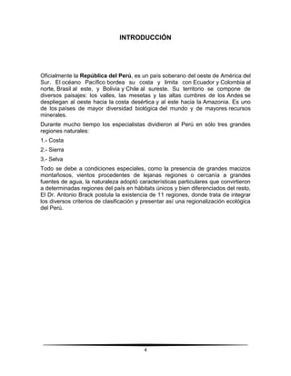 INTRODUCCIÓN 
Oficialmente la República del Perú, es un país soberano del oeste de América del 
Sur. El océano Pacífico bordea su costa y limita con Ecuador y Colombia al 
norte, Brasil al este, y Bolivia y Chile al sureste. Su territorio se compone de 
diversos paisajes: los valles, las mesetas y las altas cumbres de los Andes se 
despliegan al oeste hacia la costa desértica y al este hacia la Amazonia. Es uno 
de los países de mayor diversidad biológica del mundo y de mayores recursos 
minerales. 
Durante mucho tiempo los especialistas dividieron al Perú en sólo tres grandes 
regiones naturales: 
1.- Costa 
2.- Sierra 
3.- Selva 
Todo se debe a condiciones especiales, como la presencia de grandes macizos 
montañosos, vientos procedentes de lejanas regiones o cercanía a grandes 
fuentes de agua, la naturaleza adoptó características particulares que convirtieron 
a determinadas regiones del país en hábitats únicos y bien diferenciados del resto, 
El Dr. Antonio Brack postula la existencia de 11 regiones, donde trata de integrar 
los diversos criterios de clasificación y presentar así una regionalización ecológica 
del Perú. 
4 
 