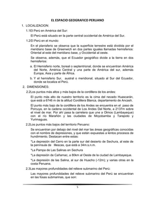EL ESPACIO GEOGRAFICO PERUANO 
5 
1. LOCALIZACION: 
1.1 El Perú en América del Sur: 
El Perú está situado en la parte central occidental de América del Sur. 
1.2 El Perú en el mundo: 
En el planisferio se observa que la superficie terrestre está dividida por el 
meridiano base de Greenwich en dos partes iguales llamadas hemisferios: 
Oriental al este del meridiano base, y Occidental al oeste. 
Se observa, además, que el Ecuador geográfico divide a la tierra en dos 
hemisferios: 
a. El Hemisferio norte, boreal o septentrional, donde se encuentran América 
del Norte, América Central y una parte de América del sur, además 
Europa, Asia y parte de África. 
b. Y el hemisferio Sur, austral o meridional, situado al Sur del Ecuador, 
donde se localiza el Perú. 
2. DIMENSIONES: 
2.2 Los puntos más altos y más bajos de la cordillera de los andes: 
El punto más alto de nuestro territorio es la cima del nevado Huascarán, 
que está a 6746 m de la altitud Cordillera Blanca, departamento de Ancash. 
El punto más bajo de la cordillera de los Andes se encuentra en el paso de 
Porcuya, en la cadena occidental de Los Andes Del Norte, a 2137m sobre 
el nivel de mar. Por ahí pasa la carretera que une a Olmos (Lambayeque) 
con el río Marañón y las ciudades de Moyobamba y Tarapoto y 
Yurimaguas. 
2.2 Los puntos más bajos del territorio Peruano: 
Se encuentran por debajo del nivel del mar las áreas geográficas conocidas 
con el nombre de depresiones, y que están expuestas a lentos procesos de 
hundimiento. Destacan entre estas: 
*La depresión del Cerro en la parte sur del desierto de Sechura, al este de 
la península de Illescas, que está a 34m.s.n.m. 
*La Pampa de Las Salinas en Sechura 
*La depresión de Cañamac, a 80km al Oeste de la ciudad de Lambayeque. 
*La depresión de las Salina, al sur de Huacho (-12m); y varias otras en la 
costa Peruana. 
2.3 Las mayores profundidades del relieve submarino del Perú: 
Las mayores profundidades del relieve submarino del Perú se encuentran 
en las fosas submarinas, que son: 
 