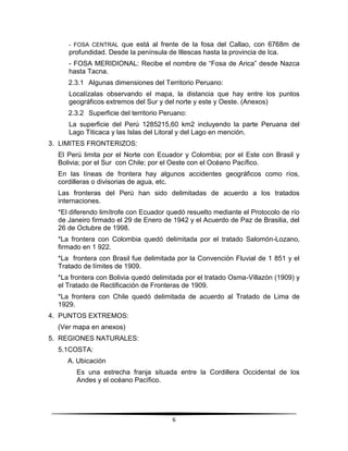 - FOSA CENTRAL que está al frente de la fosa del Callao, con 6768m de 
profundidad. Desde la península de Illescas hasta la provincia de Ica. 
- FOSA MERIDIONAL: Recibe el nombre de “Fosa de Arica” desde Nazca 
hasta Tacna. 
2.3.1 Algunas dimensiones del Territorio Peruano: 
Localízalas observando el mapa, la distancia que hay entre los puntos 
geográficos extremos del Sur y del norte y este y Oeste. (Anexos) 
2.3.2 Superficie del territorio Peruano: 
La superficie del Perú 1285215,60 km2 incluyendo la parte Peruana del 
Lago Titicaca y las Islas del Litoral y del Lago en mención. 
6 
3. LIMITES FRONTERIZOS: 
El Perú limita por el Norte con Ecuador y Colombia; por el Este con Brasil y 
Bolivia; por el Sur con Chile; por el Oeste con el Océano Pacífico. 
En las líneas de frontera hay algunos accidentes geográficos como ríos, 
cordilleras o divisorias de agua, etc. 
Las fronteras del Perú han sido delimitadas de acuerdo a los tratados 
internaciones. 
*El diferendo limítrofe con Ecuador quedó resuelto mediante el Protocolo de río 
de Janeiro firmado el 29 de Enero de 1942 y el Acuerdo de Paz de Brasilia, del 
26 de Octubre de 1998. 
*La frontera con Colombia quedó delimitada por el tratado Salomón-Lozano, 
firmado en 1 922. 
*La frontera con Brasil fue delimitada por la Convención Fluvial de 1 851 y el 
Tratado de límites de 1909. 
*La frontera con Bolivia quedó delimitada por el tratado Osma-Villazón (1909) y 
el Tratado de Rectificación de Fronteras de 1909. 
*La frontera con Chile quedó delimitada de acuerdo al Tratado de Lima de 
1929. 
4. PUNTOS EXTREMOS: 
(Ver mapa en anexos) 
5. REGIONES NATURALES: 
5.1 COSTA: 
A. Ubicación 
Es una estrecha franja situada entre la Cordillera Occidental de los 
Andes y el océano Pacífico. 
 