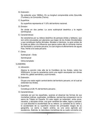 7 
B. Extensión: 
Se extiende unos 1800km. En su longitud comprendida entre Zarumilla 
(Tumbes) y la Concordia (Tacna). 
C. Superficie: 
Su superficie representa el 11,6% del territorio nacional. 
D. División: 
Se divide en dos partes: La zona subtropical desértica y la región 
semitropical. 
E. Características: 
Se caracteriza por su relieve desértico de pampas áridas y tablazos, que 
son entre excusadas por glaciares que bajan de los Andes Occidentales 
y que constituyen baños termales, litorales e interiores. La gran aridez de 
la costa se debe a la influencia que ejerce sobre ella la corriente marina 
de Humboldt o corriente peruana, la cual origina el afloramiento de aguas 
frías, frente a la costa peruana. 
F. Clima: 
Subtropical – Árido 
Semitropical 
Clima templado 
5.2 SIERRA: 
A. Ubicación: 
Abarca la porción más alta de la Cordillera de los Andes, sobre los 
2000msnm, lo que la caracteriza como una región escarpada con climas 
entre frío, gélido semiárido y sub-húmedo. 
B. Extensión: 
Ocupa una vasta región central dentro del territorio peruano, en el cual se 
extienden los Andes. 
C. Superficie: 
Constituye el 28,1% del territorio peruano. 
D. Características: 
Llamada así por los españoles, quienes al observar las formas de sus 
montañas (colinas, quebradas, cordilleras, sierras) las compararon con la 
sierra de Toledo en España. En este región se extienden, entre picos, 
nevados, y abruptas cimas, una gran variedad de valles, lagos y pampas. 
Lo cual describe lo accidentado de su relieve. La variedad de su clima y 
lo accidentado de su superficie marcan los principales rasgos de su 
geografía. La sierra o región andina, es una zona agrícola por 
excelencia. Además, la naturaleza montañosa de su suelo convierte a la 
 