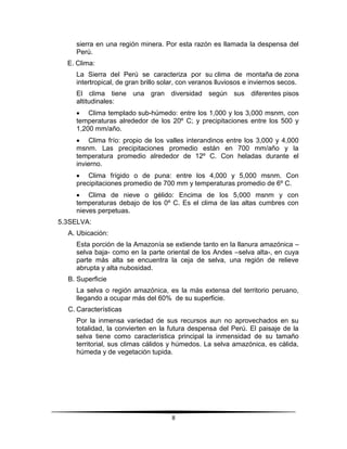 sierra en una región minera. Por esta razón es llamada la despensa del 
Perú. 
8 
E. Clima: 
La Sierra del Perú se caracteriza por su clima de montaña de zona 
intertropical, de gran brillo solar, con veranos lluviosos e inviernos secos. 
El clima tiene una gran diversidad según sus diferentes pisos 
altitudinales: 
 Clima templado sub-húmedo: entre los 1,000 y los 3,000 msnm, con 
temperaturas alrededor de los 20º C; y precipitaciones entre los 500 y 
1,200 mm/año. 
 Clima frío: propio de los valles interandinos entre los 3,000 y 4,000 
msnm. Las precipitaciones promedio están en 700 mm/año y la 
temperatura promedio alrededor de 12º C. Con heladas durante el 
invierno. 
 Clima frígido o de puna: entre los 4,000 y 5,000 msnm. Con 
precipitaciones promedio de 700 mm y temperaturas promedio de 6º C. 
 Clima de nieve o gélido: Encima de los 5,000 msnm y con 
temperaturas debajo de los 0º C. Es el clima de las altas cumbres con 
nieves perpetuas. 
5.3 SELVA: 
A. Ubicación: 
Esta porción de la Amazonía se extiende tanto en la llanura amazónica – 
selva baja- como en la parte oriental de los Andes –selva alta-, en cuya 
parte más alta se encuentra la ceja de selva, una región de relieve 
abrupta y alta nubosidad. 
B. Superficie 
La selva o región amazónica, es la más extensa del territorio peruano, 
llegando a ocupar más del 60% de su superficie. 
C. Características 
Por la inmensa variedad de sus recursos aun no aprovechados en su 
totalidad, la convierten en la futura despensa del Perú. El paisaje de la 
selva tiene como característica principal la inmensidad de su tamaño 
territorial, sus climas cálidos y húmedos. La selva amazónica, es cálida, 
húmeda y de vegetación tupida. 
 