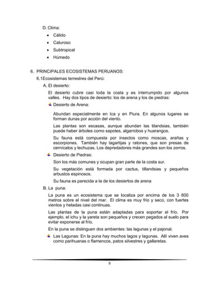 9 
D. Clima: 
 Cálido 
 Caluroso 
 Subtropical 
 Húmedo 
6. PRINCIPALES ECOSISTEMAS PERUANOS: 
6.1 Ecosistemas terrestres del Perú: 
A. El desierto: 
El desierto cubre casi toda la costa y es interrumpido por algunos 
valles. Hay dos tipos de desierto: los de arena y los de piedras: 
Desierto de Arena: 
Abundan especialmente en Ica y en Piura. En algunos lugares se 
forman dunas por acción del viento. 
Las plantas son escasas, aunque abundan las tilandsias, también 
puede haber árboles como sapotes, algarrobos y huarangos. 
Su fauna está compuesta por insectos como moscas, arañas y 
escorpiones. También hay lagartijas y ratones, que son presas de 
cernícalos y lechuzas. Los depredadores más grandes son los zorros. 
Desierto de Piedras: 
Son los más comunes y ocupan gran parte de la costa sur. 
Su vegetación está formada por cactus, tillandsias y pequeños 
arbustos espinosos. 
Su fauna es parecida a la de los desiertos de arena 
B. La puna: 
La puna es un ecosistema que se localiza por encima de los 3 800 
metros sobre el nivel del mar. El clima es muy frio y seco, con fuertes 
vientos y heladas casi continuas. 
Las plantas de la puna están adaptadas para soportar el frío. Por 
ejemplo, el ichu y la yareta son pequeños y crecen pegados al suelo para 
evitar exponerse al frío. 
En la puna se distinguen dos ambientes: las lagunas y el pajonal. 
Las Lagunas: En la puna hay muchos lagos y lagunas. Allí viven aves 
como parihuanas o flamencos, patos silvestres y gallaretas. 
 