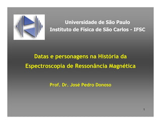 Universidade de São Paulo
        Instituto de Física de São Carlos - IFSC




   Datas e personagens na História da
Espectroscopia de Ressonância Magnética


        Prof. Dr. José Pedro Donoso




                                               1
 