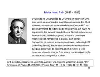 Isidor Isaac Rabi (1898 - 1988)

                           Doutorado na Universidade de Columbia em 1927 com uma
                           tese sobre as propriedades magnéticas de cristais. Em 1940
                           trabalhou como diretor associado do laboratório do MIT, no
                           desenvolvimento do radar e da bomba atômica. Em 1939, no
                           seguimento das experiências de Stern e Gerlach submeteu um
                           feixe de moléculas de hidrogênio, primeiro a um campo
                           magnético não homogêneo e, depois, a um campo
                           homogêneo ao mesmo tempo que aplicavam radiação de RF
                           (radio-frequências). Rabi e seus colaboradores observaram
                           que para certo valor de frequência bem definido, o feixe
                           molecular absorvia energia. Esta seria a primeira observação
                           de ressonância magnética nuclear.

Gil & Geraldes. Ressonância Magnética Nuclear. Fund. Calouste Gulbenkian, Lisboa, 1987
American J. of Physics 56, 299 (1988); Physics Today 41 (10) 82 (1988), 46 (10) 40 1993)
                                                                                           10
 