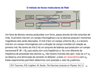 O método de feixes moleculares de Rabi




Um feixe de átomos neutros produzidos num forno, passa através de três conjuntos de
imãs. O primeiro imã tem um campo inhomogêneo e se os átomos possuem momentos
magnéticos eles serão desviados. O imã 2 tem um campo uniforme (Bo), e o terceiro
imã tem um campo inhomogêneo com a direção do campo invertido em relação ao
primeiro imã. No centro do imã 2 há um conjunto de bobinas que produzem um campo
transversal B’ (B’ < Bo) que oscila com uma freqüência ω. Se ω for diferente da
freqüência de precessão dos átomos ωo, não haverá inversão dos spin, mais se ω ≈ ωo
se observa uma diminuição da corrente no detector: ω esta em ressonância com ωo.
Estes experimentos permitem determinar com precisão o valor do g atômico.

     R.P. Feynman, R.B. Leighton, M. Sands, The Feynman Lectures on Physics. Vol. 3   12
 