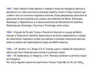 1947 – Nafe, Nelson e Rabi aplicam o método a feixes de hidrogênio atômico e
descobrem um valor anormal na interação hiperfina. Kush e Foley mostram que
o elétron tem um momento magnético anômalo. Estas descobertas estimulam as
pesquisas de teoria quântica de campos não-relativista de Bethe, Schwinger,
Weisskopf, e Oppenheimer e o desenvolvimento da Eletrodinâmica Quântica
Relativista por Schwinger, Feynman e Tomonaga, entre outros.


1945 – O grupo de Purcell, Torrey e Pound em Harvard, e o grupo de Bloch,
Hansen e Packard em Stanford, desenvolvem de forma independente o método
de ressonância magnética nuclear que detecta a transição ressonante pelo seu
efeito no sistema de radiofreqüência (base da NMR moderna).


1955 – J.P. Gordon, H.J. Zeiger e C.H. Townes usam o método de ressonância
elétrica por feixe molecular para construir o primeiro maser.
1961 – M. Goldenberg, D. Kleppner, e N.F. Ramsey constroem o primeiro maser
de hidrogênio
Ref: Early magnetic resonance experiments. Physics Today 46 (10) 40, oct 1993)
                                                                             14
 